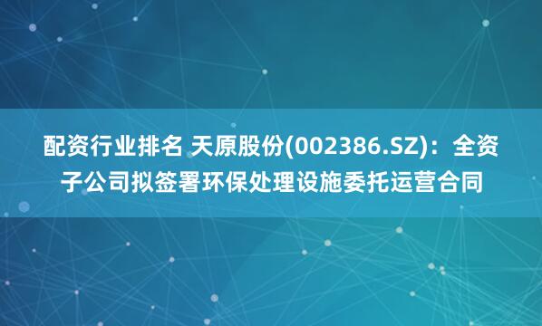配资行业排名 天原股份(002386.SZ)：全资子公司拟签署环保处理设施委托运营合同