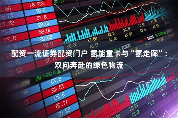 配资一流证券配资门户 氢能重卡与“氢走廊”：双向奔赴的绿色物流