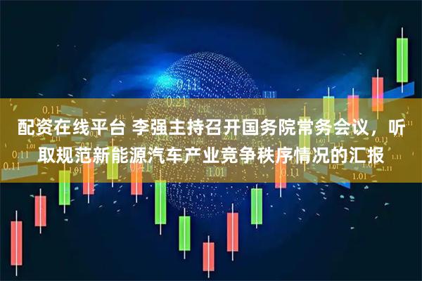 配资在线平台 李强主持召开国务院常务会议，听取规范新能源汽车产业竞争秩序情况的汇报