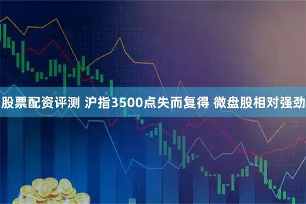 股票配资评测 沪指3500点失而复得 微盘股相对强劲