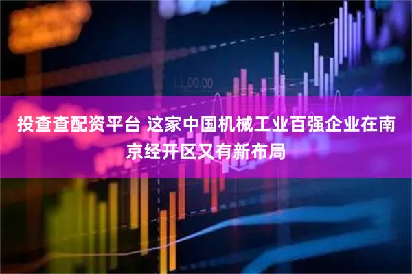 投查查配资平台 这家中国机械工业百强企业在南京经开区又有新布局