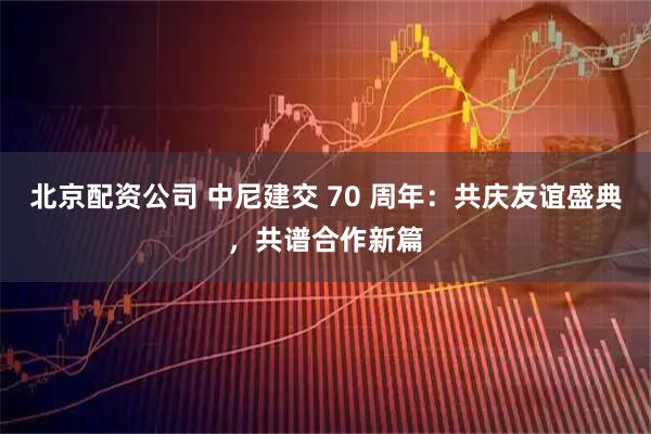 北京配资公司 中尼建交 70 周年：共庆友谊盛典，共谱合作新篇