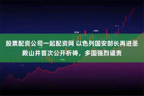 股票配资公司一起配资网 以色列国安部长再进圣殿山并首次公开祈祷，多国强烈谴责