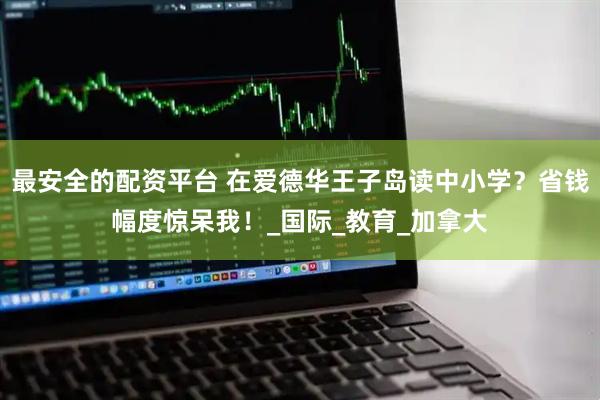 最安全的配资平台 在爱德华王子岛读中小学？省钱幅度惊呆我！_国际_教育_加拿大