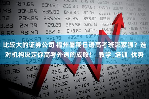 比较大的证券公司 福州暑期日语高考班哪家强？选对机构决定你高考外语的成败！_教学_培训_优势