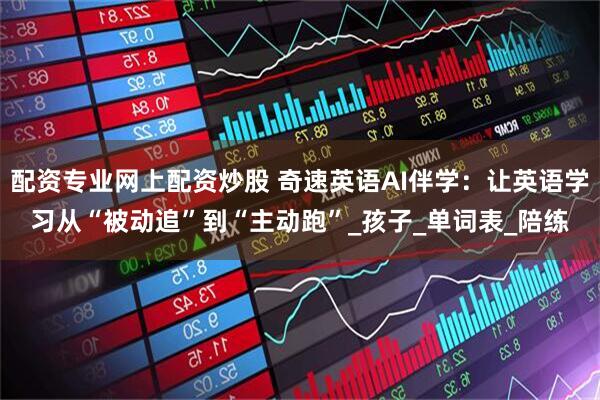 配资专业网上配资炒股 奇速英语AI伴学：让英语学习从“被动追”到“主动跑”_孩子_单词表_陪练