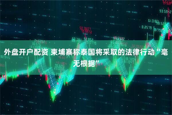 外盘开户配资 柬埔寨称泰国将采取的法律行动“毫无根据”