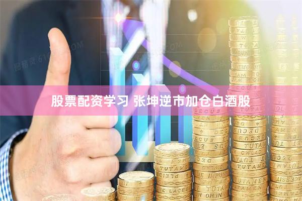 股票配资学习 张坤逆市加仓白酒股
