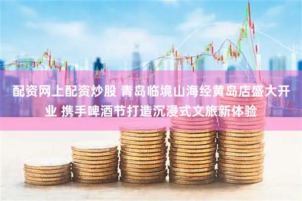 配资网上配资炒股 青岛临境山海经黄岛店盛大开业 携手啤酒节打造沉浸式文旅新体验