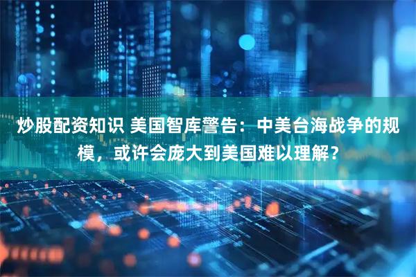 炒股配资知识 美国智库警告：中美台海战争的规模，或许会庞大到美国难以理解？