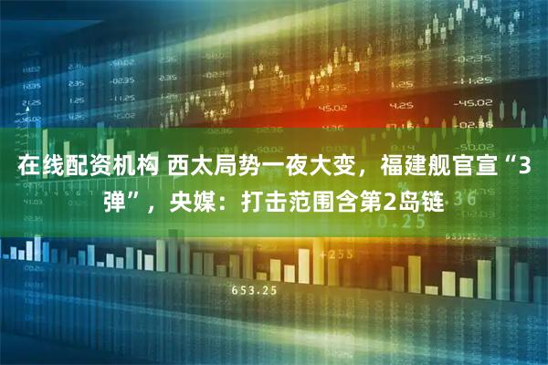 在线配资机构 西太局势一夜大变，福建舰官宣“3弹”，央媒：打击范围含第2岛链