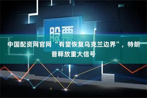 中国配资网官网 “有望恢复乌克兰边界”，特朗普释放重大信号