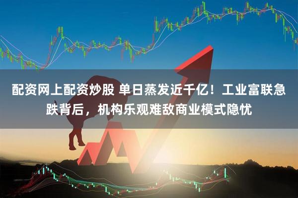 配资网上配资炒股 单日蒸发近千亿！工业富联急跌背后，机构乐观难敌商业模式隐忧