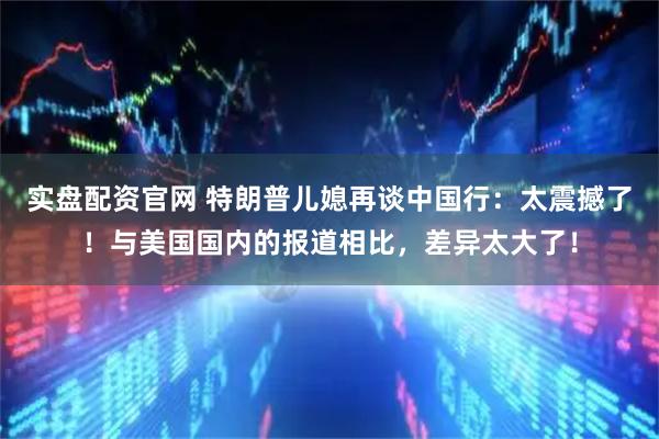 实盘配资官网 特朗普儿媳再谈中国行：太震撼了！与美国国内的报道相比，差异太大了！