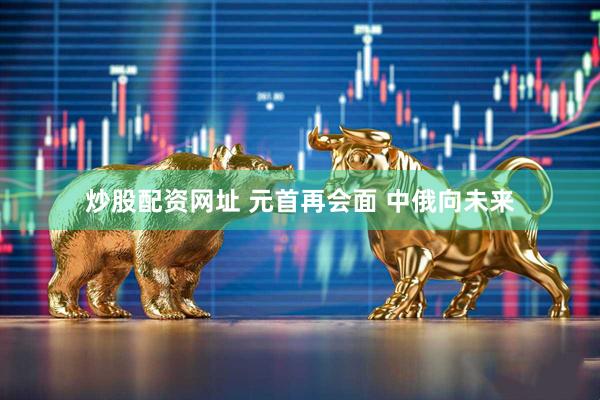 炒股配资网址 元首再会面 中俄向未来