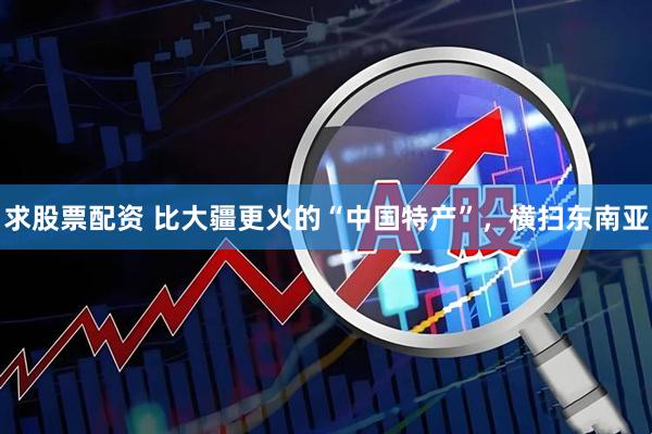 求股票配资 比大疆更火的“中国特产”,横扫东南亚