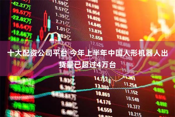 十大配资公司平台 今年上半年中国人形机器人出货量已超过4万台